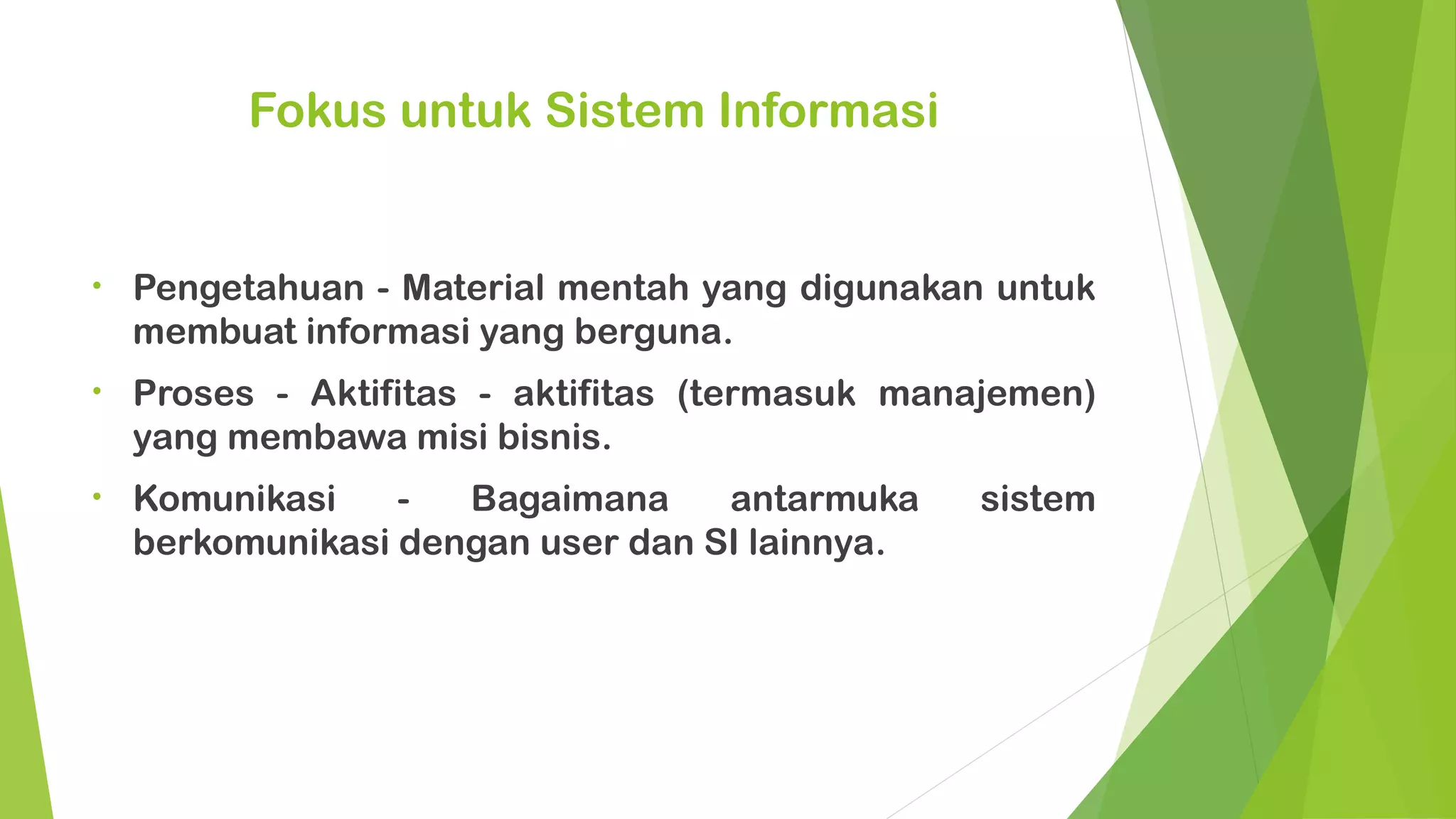 Fokus untuk Sistem Informasi


•   Pengetahuan - Material mentah yang digunakan untuk
    membuat informasi yang berguna.
•   Proses - Aktifitas - aktifitas (termasuk manajemen)
    yang membawa misi bisnis.
•   Komunikasi    -  Bagaimana     antarmuka    sistem
    berkomunikasi dengan user dan SI lainnya.
 