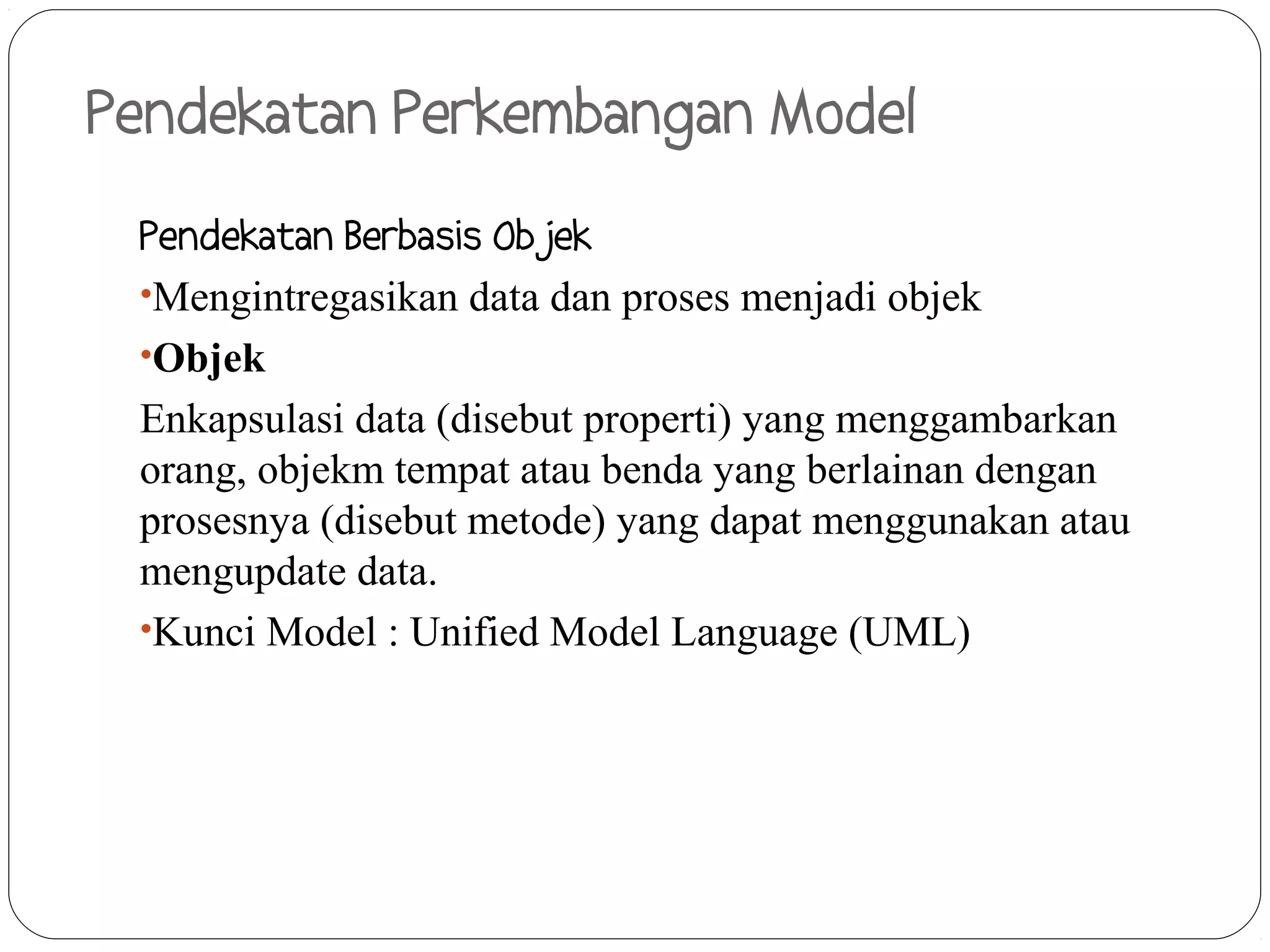 Pendekatan Perkembangan Model
 Pendekatan Berbasis Objek
 •Mengintregasikan data dan proses menjadi objek
 •Objek
 Enkapsulasi data (disebut properti) yang menggambarkan
 orang, objekm tempat atau benda yang berlainan dengan
 prosesnya (disebut metode) yang dapat menggunakan atau
 mengupdate data.
 •Kunci Model : Unified Model Language (UML)
 