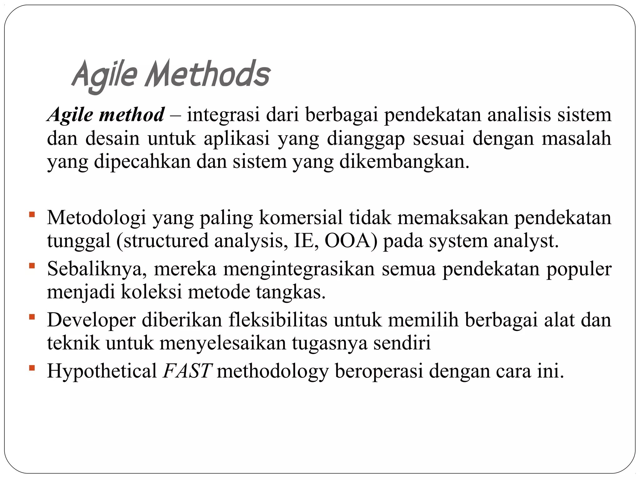 Agile Methods
     Agile method – integrasi dari berbagai pendekatan analisis sistem
     dan desain untuk aplikasi yang dianggap sesuai dengan masalah
     yang dipecahkan dan sistem yang dikembangkan.

  Metodologi yang paling komersial tidak memaksakan pendekatan
   tunggal (structured analysis, IE, OOA) pada system analyst.
  Sebaliknya, mereka mengintegrasikan semua pendekatan populer
   menjadi koleksi metode tangkas.
  Developer diberikan fleksibilitas untuk memilih berbagai alat dan
   teknik untuk menyelesaikan tugasnya sendiri
  Hypothetical FAST methodology beroperasi dengan cara ini.



5-
19
 