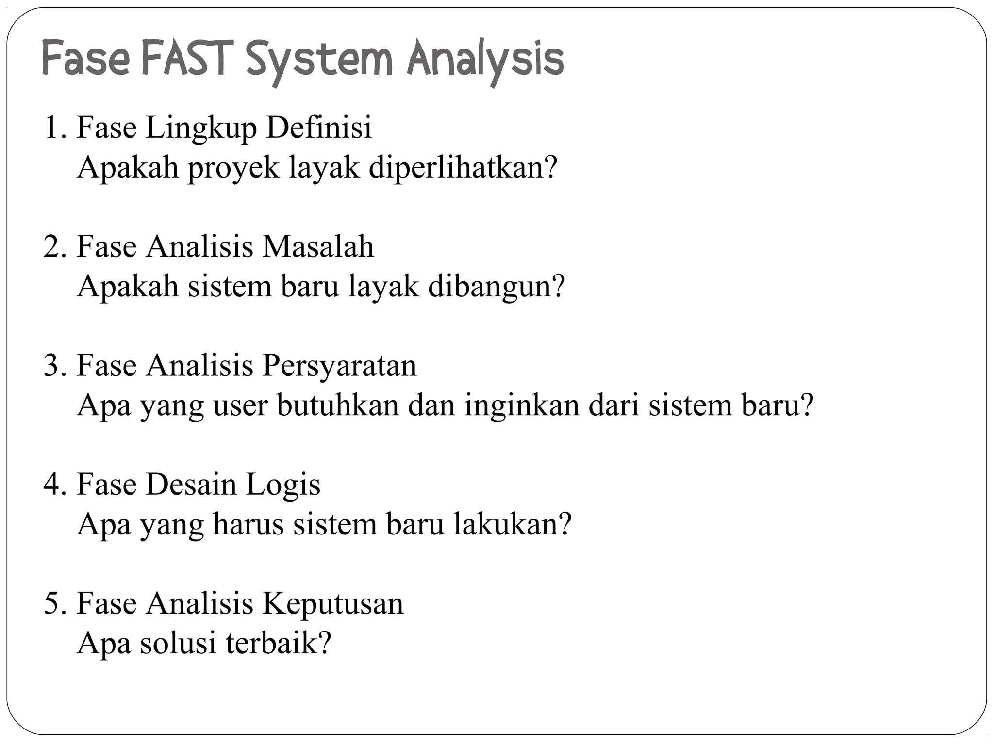 Fase FAST System Analysis
 1. Fase Lingkup Definisi
    Apakah proyek layak diperlihatkan?

 2. Fase Analisis Masalah
    Apakah sistem baru layak dibangun?

 3. Fase Analisis Persyaratan
    Apa yang user butuhkan dan inginkan dari sistem baru?

 4. Fase Desain Logis
    Apa yang harus sistem baru lakukan?

 5. Fase Analisis Keputusan
    Apa solusi terbaik?
5-
20
 