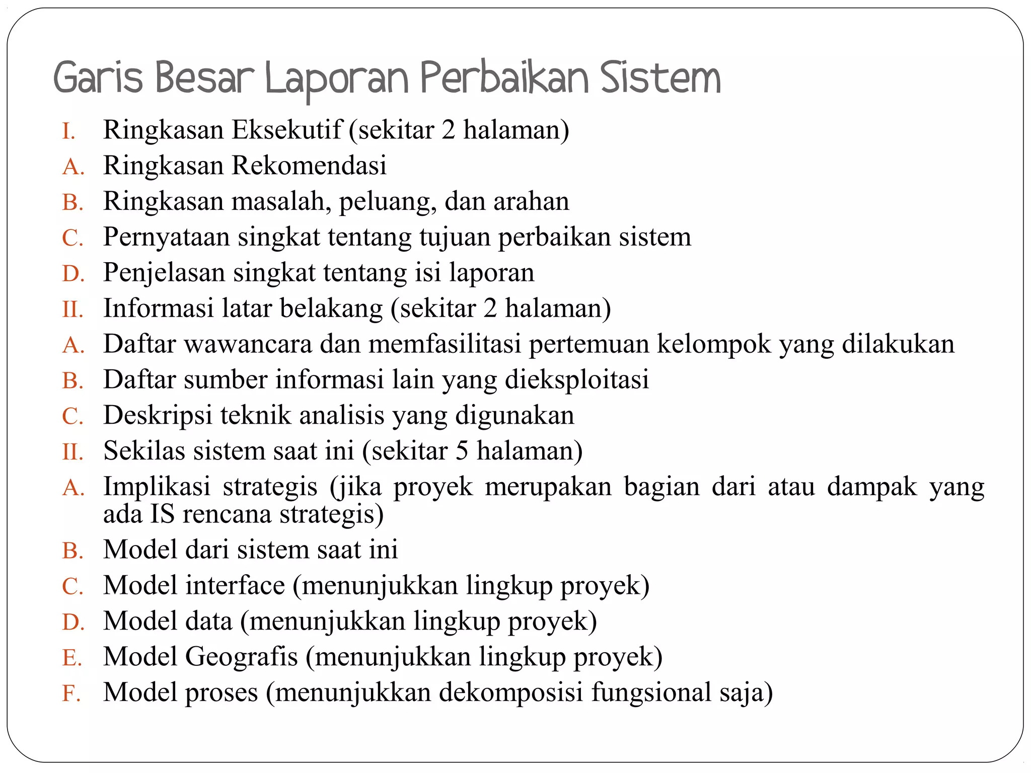 Garis Besar Laporan Perbaikan Sistem
I.    Ringkasan Eksekutif (sekitar 2 halaman)
A.    Ringkasan Rekomendasi
B.    Ringkasan masalah, peluang, dan arahan
C.    Pernyataan singkat tentang tujuan perbaikan sistem
D.    Penjelasan singkat tentang isi laporan
II.   Informasi latar belakang (sekitar 2 halaman)
A.    Daftar wawancara dan memfasilitasi pertemuan kelompok yang dilakukan
B.    Daftar sumber informasi lain yang dieksploitasi
C.    Deskripsi teknik analisis yang digunakan
II.   Sekilas sistem saat ini (sekitar 5 halaman)
A.    Implikasi strategis (jika proyek merupakan bagian dari atau dampak yang
      ada IS rencana strategis)
B.    Model dari sistem saat ini
C.    Model interface (menunjukkan lingkup proyek)
D.    Model data (menunjukkan lingkup proyek)
E.    Model Geografis (menunjukkan lingkup proyek)
F.    Model proses (menunjukkan dekomposisi fungsional saja)
 