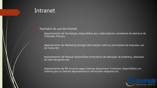 Intranet
 Exemplos do uso da intranet:
 departamento de Tecnologia, disponibiliza aos colaboradores umsistema de abertura de
Chamado Técnico;
 departamento de Marketing divulga informações sobre as promoções da empresa, uso
da marca etc;
 departamento de Pessoal disponibiliza formulários de alteração de endereço, alteração
de vale transporte etc;
 departamento de RH anuncia vagas internas disponíveis; Financeiro disponibiliza um
sistema para os demais departamentos informarem despesas etc.
 