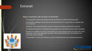 Extranet
 Alguns exemplos das funções da extranet :
 Troca grandes volumes de dados através de Eletrônico Data Interchange (EDI)
 Compartilhe catálogos de produtos exclusivamente com os grossistas ou aqueles que
"no comércio"
 Colaborar com outras empresas sobre os esforços de desenvolvimento conjunto
 Co-desenvolvimento e a utilização de programas de treinamento com outras empresas
 Fornecer ou aceder aos serviços fornecidos por uma empresa para um grupo de outras
empresas, como uma aplicação bancária online administrado por uma empresa em
nome dos bancos filiados
 Compartilhar a notícia de interesse comum exclusivamente com empresas parceiras
 