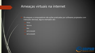 Ameaças virtuais na internet
 Os ataques a computadores são ações praticadas por softwares projetados com
intenções danosas, alguns exemplos são :
 Vírus
 Worms
 Bot
 KEYLOGGER
 KEYLOGGER
 