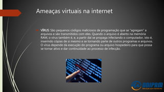Ameaças virtuais na internet
 VÍRUS: São pequenos códigos maliciosos de programação que se “agregam” a
arquivos e são transmitidos com eles. Quando o arquivo é aberto na memória
RAM, o vírus também é, e, a partir daí se propaga infectando o computador, isto é,
inserindo cópias de si mesmo e se tornando parte de outros programas e arquivos.
O vírus depende da execução do programa ou arquivo hospedeiro para que possa
se tornar ativo e dar continuidade ao processo de infecção.
 