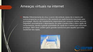 Ameaças virtuais na internet
 Worms: Diferentemente do vírus, o worm não embute cópias de si mesmo em
outros programas ou arquivos e não necessita ser explicitamente executado para
se propagar. Worms são notadamente responsáveis por consumir muitos recursos.
Degradam sensivelmente o desempenho de redes e podem lotar o disco rígido de
computadores, devido à grande quantidade de cópias de si mesmo que costumam
propagar. Além disso, podem gerar grandes transtornos para aqueles que estão
recebendo tais cópias.
 
