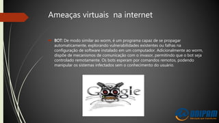 Ameaças virtuais na internet
 BOT: De modo similar ao worm, é um programa capaz de se propagar
automaticamente, explorando vulnerabilidades existentes ou falhas na
configuração de software instalado em um computador. Adicionalmente ao worm,
dispõe de mecanismos de comunicação com o invasor, permitindo que o bot seja
controlado remotamente. Os bots esperam por comandos remotos, podendo
manipular os sistemas infectados sem o conhecimento do usuário.
 