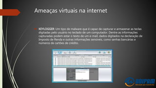 Ameaças virtuais na internet
 KEYLOGGER: Um tipo de malware que é capaz de capturar e armazenar as teclas
digitadas pelo usuário no teclado de um computador. Dentre as informações
capturadas podem estar o texto de um e-mail, dados digitados na declaração de
Imposto de Renda e outras informações sensíveis, como senhas bancárias e
números de cartões de crédito.
 