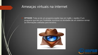 Ameaças virtuais na internet
 SPYWARE: Trata-se de um programa espião (spy em inglês = espião). É um
programa que tem por finalidade monitorar as atividades de um sistema e enviar
as informações coletadas para terceiros.
 