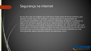 Segurança na internet
No seu dia a dia, há cuidados que você toma, muitas vezes de forma instintiva, para
detectar e evitar riscos. Por exemplo: o contato pessoal e a apresentação de
documentos possibilitam que você confirme a identidade de alguém, a presença na
agência do seu banco garante que há um relacionamento com ele, os Cartórios
podem reconhecer a veracidade da assinatura de alguém, etc. Para permitir que você
possa aplicar na Internet cuidados similares aos que costuma tomar em seu dia a dia, é
necessário que os serviços disponibilizados e as comunicações realizadas por este
meio garantam alguns requisitos básicos de segurança, como:
 