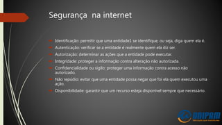 Segurança na internet
 Identificação: permitir que uma entidade1 se identifique, ou seja, diga quem ela é.
 Autenticação: verificar se a entidade é realmente quem ela diz ser.
 Autorização: determinar as ações que a entidade pode executar.
 Integridade: proteger a informação contra alteração não autorizada.
 Confidencialidade ou sigilo: proteger uma informação contra acesso não
autorizado.
 Não repúdio: evitar que uma entidade possa negar que foi ela quem executou uma
ação.
 Disponibilidade: garantir que um recurso esteja disponível sempre que necessário.
 