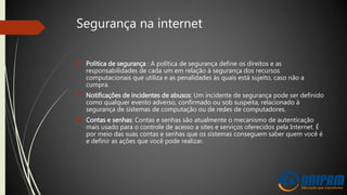 Segurança na internet
 Politica de segurança : A política de segurança define os direitos e as
responsabilidades de cada um em relação à segurança dos recursos
computacionais que utiliza e as penalidades às quais está sujeito, caso não a
cumpra.
 Notificações de incidentes de abusos: Um incidente de segurança pode ser definido
como qualquer evento adverso, confirmado ou sob suspeita, relacionado à
segurança de sistemas de computação ou de redes de computadores.
 Contas e senhas: Contas e senhas são atualmente o mecanismo de autenticação
mais usado para o controle de acesso a sites e serviços oferecidos pela Internet. É
por meio das suas contas e senhas que os sistemas conseguem saber quem você é
e definir as ações que você pode realizar.
 