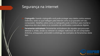 Segurança na internet
 Criptografia: Usando criptografia você pode proteger seus dados contra acessos
indevidos, tanto os que trafegam pela Internet como os já gravados em seu
computador. Detalhes sobre como a criptografia pode contribuir para manter a
segurança dos seus dados e os conceitos de certificados e assinaturas digitais.
 Ferramentas antimalwere: Ferramentas antimalware são aquelas que procuram
detectar e, então, anular ou remover os códigos maliciosos de um computador.
Antivírus, antispyware, antirootkit e antidroga são exemplos de ferramentas deste
tipo.
 