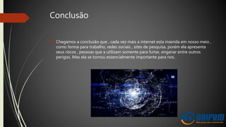 Conclusão
 Chegamos a conclusão que , cada vez mais a internet esta inserida em nosso meio ,
como forma para trabalho, redes sociais , sites de pesquisa, porém ela apresenta
seus riscos , pessoas que a utilizam somente para furtar, enganar entre outros
perigos. Mas ela se tornou essencialmente importante para nos.
 