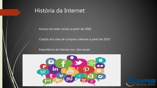 História da Internet
 Avanço da redes sociais a partir de 2006.
 Criação dos sites de compras coletivas a partir de 2010.
 Importância da internet nos dias atuais
 