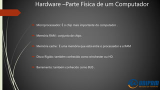 Hardware –Parte Física de um Computador
 Microprocessador: É o chip mais importante do computador .
 Memória RAM : conjunto de chips
 Memória cache : É uma memória que está entre o processador e a RAM
 Disco Rígido: também conhecido como winchester ou HD.
 Barramento: também conhecido como BUS .
 