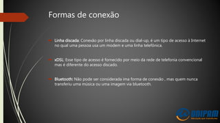 Formas de conexão
 Linha discada: Conexão por linha discada ou dial-up, é um tipo de acesso à Internet
no qual uma pessoa usa um modem e uma linha telefônica.
 xDSL: Esse tipo de acesso é fornecido por meio da rede de telefonia convencional
mas é diferente do acesso discado.
 Bluetooth: Não pode ser considerada ima forma de conexão , mas quem nunca
transferiu uma música ou uma imagem via bluetooth.
 
