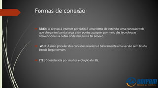 Formas de conexão
 Rádio: O acesso à internet por rádio é uma forma de estender uma conexão web
que chega em banda larga a um ponto qualquer por meio das tecnologias
convencionais a outro onde não existe tal serviço.
 Wi-fi: A mais popular das conexões wireless é basicamente uma versão sem fio da
banda larga comum.
 LTE : Considerada por muitos evolução da 3G.
 