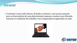 Intranet
 A intranet é uma rede interna, fechada e exclusiva, com acesso somente
para os funcionários de uma determinada empresa e muitas vezes liberado
somente no ambiente de trabalho e em computadores registrados na rede.
 