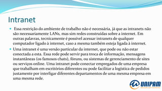 Intranet
 Essa restrição do ambiente de trabalho não é necessária, já que as intranets não
são necessariamente LANs, mas sim redes construídas sobre a internet. Em
outras palavras, tecnicamente é possível acessar intranets de qualquer
computador ligado à internet, caso a mesma também esteja ligada à internet.
 Uma intranet é uma versão particular da internet, que pode ou não estar
conectada a esta. Essa rede pode servir para troca de informação, mensagens
instantâneas (os famosos chats), fóruns, ou sistemas de gerenciamento de sites
ou serviços online. Uma intranet pode conectar empregados de uma empresa
que trabalham em escritórios diferentes ou pode facilitar a logística de pedidos
justamente por interligar diferentes departamentos de uma mesma empresa em
uma mesma rede.
 