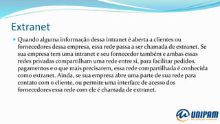 Extranet
 Quando alguma informação dessa intranet é aberta a clientes ou
fornecedores dessa empresa, essa rede passa a ser chamada de extranet. Se
sua empresa tem uma intranet e seu fornecedor também e ambas essas
redes privadas compartilham uma rede entre si, para facilitar pedidos,
pagamentos e o que mais precisarem, essa rede compartilhada é conhecida
como extranet. Ainda, se sua empresa abre uma parte de sua rede para
contato com o cliente, ou permite uma interface de acesso dos
fornecedores essa rede com ele é chamada de extranet.
 