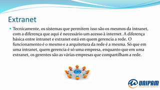 Extranet
 Tecnicamente, os sistemas que permitem isso são os mesmos da intranet,
com a diferença que aqui é necessário um acesso à internet. A diferença
básica entre intranet e extranet está em quem gerencia a rede. O
funcionamento é o mesmo e a arquitetura da rede é a mesma. Só que em
uma intranet, quem gerencia é só uma empresa, enquanto que em uma
extranet, os gerentes são as várias empresas que compartilham a rede.
 