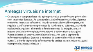Ameaças virtuais na internet
 Os ataques a computadores são ações praticadas por softwares projetados
com intenções danosas. As consequências são bastante variadas, algumas
têm como instrução infectar ou invadir computadores alheios para, em
seguida, danificar seus componentes de hardware ou software, através da
exclusão de arquivos, alterando o funcionamento da máquina ou até
mesmo deixando o computador vulnerável a outros tipos de ataques.
Porém existem os que visam os dados do usuário, com a captura de
informações sigilosas (senhas e números de cartões de créditos entre
outros), além da captura de informações de caráter íntimo, vejamos alguns
exemplos de ameaças virtuais :
 
