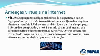 Ameaças virtuais na internet
 VÍRUS: São pequenos códigos maliciosos de programação que se
“agregam” a arquivos e são transmitidos com eles. Quando o arquivo é
aberto na memória RAM, o vírus também é, e, a partir daí se propaga
infectando o computador, isto é, inserindo cópias de si mesmo e se
tornando parte de outros programas e arquivos. O vírus depende da
execução do programa ou arquivo hospedeiro para que possa se tornar
ativo e dar continuidade ao processo de infecção.
 