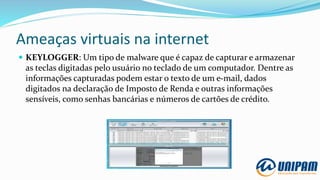 Ameaças virtuais na internet
 KEYLOGGER: Um tipo de malware que é capaz de capturar e armazenar
as teclas digitadas pelo usuário no teclado de um computador. Dentre as
informações capturadas podem estar o texto de um e-mail, dados
digitados na declaração de Imposto de Renda e outras informações
sensíveis, como senhas bancárias e números de cartões de crédito.
 