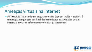 Ameaças virtuais na internet
 SPYWARE: Trata-se de um programa espião (spy em inglês = espião). É
um programa que tem por finalidade monitorar as atividades de um
sistema e enviar as informações coletadas para terceiros.
 