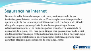 Segurança na internet
No seu dia a dia, há cuidados que você toma, muitas vezes de forma
instintiva, para detectar e evitar riscos. Por exemplo: o contato pessoal e a
apresentação de documentos possibilitam que você confirme a identidade
de alguém, a presença na agência do seu banco garante que há um
relacionamento com ele, os Cartórios podem reconhecer a veracidade da
assinatura de alguém, etc. Para permitir que você possa aplicar na Internet
cuidados similares aos que costuma tomar em seu dia a dia, é necessário que
os serviços disponibilizados e as comunicações realizadas por este meio
garantam alguns requisitos básicos de segurança, como:
 