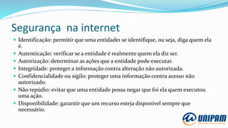 Segurança na internet
 Identificação: permitir que uma entidade1 se identifique, ou seja, diga quem ela
é.
 Autenticação: verificar se a entidade é realmente quem ela diz ser.
 Autorização: determinar as ações que a entidade pode executar.
 Integridade: proteger a informação contra alteração não autorizada.
 Confidencialidade ou sigilo: proteger uma informação contra acesso não
autorizado.
 Não repúdio: evitar que uma entidade possa negar que foi ela quem executou
uma ação.
 Disponibilidade: garantir que um recurso esteja disponível sempre que
necessário.
 