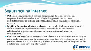 Segurança na internet
 Politica de segurança : A política de segurança define os direitos e as
responsabilidades de cada um em relação à segurança dos recursos
computacionais que utiliza e as penalidades às quais está sujeito, caso não a
cumpra.
 Notificações de incidentes de abusos: Um incidente de segurança pode ser
definido como qualquer evento adverso, confirmado ou sob suspeita,
relacionado à segurança de sistemas de computação ou de redes de
computadores.
 Contas e senhas: Contas e senhas são atualmente o mecanismo de autenticação
mais usado para o controle de acesso a sites e serviços oferecidos pela Internet. É
por meio das suas contas e senhas que os sistemas conseguem saber quem você é
e definir as ações que você pode realizar.
 