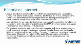 História da Internet
 A rede mundial de computadores, ou Internet, surgiu em plena Guerra Fria.
Criada com objetivos militares, seria uma das formas das forças armadas norte-
americanas de manter as comunicações em caso de ataques inimigos que
destruíssem os meios convencionais de telecomunicações.
 Mas também foi um importante meio de comunicação acadêmico. Estudantes e
professores universitários, principalmente dos EUA, trocavam ideias, mensagens
e descobertas pelas linhas da rede mundial.
 Foi somente no ano de 1990 que a Internet começou a alcançar a população em
geral, tornou-se a era de expansão da Internet. Para facilitar a navegação pela
Internet, surgiram vários navegadores (browsers) como, por exemplo, o Internet
Explorer da Microsoft e o Netscape Navigator.O surgimento acelerado de
provedores de acesso e portais de serviços on line contribuíram para este
crescimento.
 
