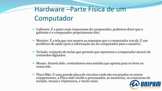 Hardware –Parte Física de um
Computador
 Gabinete: É a parte mais importante do computador, podemos dizer que o
gabinete é o computador propriamente dito.
 Monitor: É a tela que nos mostra as respostas que o computador nos dá. É um
periférico de saída (pois a informação sai do computador para o usuário).
 Teclado: conjunto de teclas que permite que operemos o computador através de
comandos digitados.
 Mouse: Através dele, controlamos uma setinha que aponta para os itens na
nossa tela.
 Placa Mãe: É uma grande placa de circuitos onde são encaixados os outros
componentes, a Placa mãe recebe o processador, as memórias, os conectores de
teclado, mouse e impressora, e muito mais.
 