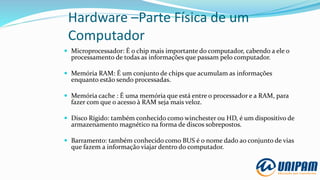 Hardware –Parte Física de um
Computador
 Microprocessador: É o chip mais importante do computador, cabendo a ele o
processamento de todas as informações que passam pelo computador.
 Memória RAM: É um conjunto de chips que acumulam as informações
enquanto estão sendo processadas.
 Memória cache : É uma memória que está entre o processador e a RAM, para
fazer com que o acesso à RAM seja mais veloz.
 Disco Rígido: também conhecido como winchester ou HD, é um dispositivo de
armazenamento magnético na forma de discos sobrepostos.
 Barramento: também conhecido como BUS é o nome dado ao conjunto de vias
que fazem a informação viajar dentro do computador.
 
