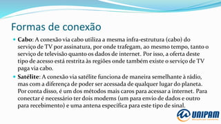 Formas de conexão
 Cabo: A conexão via cabo utiliza a mesma infra-estrutura (cabo) do
serviço de TV por assinatura, por onde trafegam, ao mesmo tempo, tanto o
serviço de televisão quanto os dados de internet. Por isso, a oferta deste
tipo de acesso está restrita às regiões onde também existe o serviço de TV
paga via cabo.
 Satélite: A conexão via satélite funciona de maneira semelhante à rádio,
mas com a diferença de poder ser acessada de qualquer lugar do planeta.
Por conta disso, é um dos métodos mais caros para acessar a internet. Para
conectar é necessário ter dois modems (um para envio de dados e outro
para recebimento) e uma antena específica para este tipo de sinal.
 