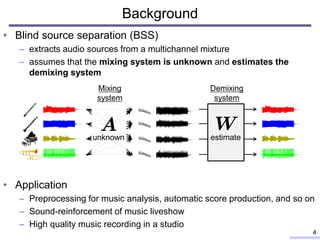 • Blind source separation (BSS)
– extracts audio sources from a multichannel mixture
– assumes that the mixing system is unknown and estimates the
demixing system
• Application
– Preprocessing for music analysis, automatic score production, and so on
– Sound-reinforcement of music liveshow
– High quality music recording in a studio
4
Background
Demixing
system
unknown estimate
Mixing
system
 