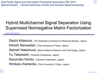 Hybrid Multichannel Signal Separation Using
Supervised Nonnegative Matrix Factorization
Daichi Kitamura, (The Graduate University for Advanced Studies, Japan)
Hiroshi Saruwatari, (The University of Tokyo, Japan)
Satoshi Nakamura, (Nara Institute of Science and Technology, Japan)
Yu Takahashi, (Yamaha Corporation, Japan)
Kazunobu Kondo, (Yamaha Corporation, Japan)
Hirokazu Kameoka, (The University of Tokyo, Japan)
Asia-Pacific Signal and Information Processing Association ASC 2014
Special session – Recent Advances in Audio and Acoustic Signal processing
 