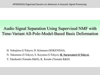H. Nakajima (UTokyo), D. Kitamura (SOKENDAI),
N. Takamune (UTokyo), S. Koyama (UTokyo), H. Saruwatari (UTokyo),
Y. Takahashi (Yamaha R&D), K. Kondo (Yamaha R&D)
Audio Signal Separation Using Supervised NMF with
Time-Variant All-Pole-Model-Based Basis Deformation
APSIPA2016 Organized Session on Advances in Acoustic Signal Processing
 