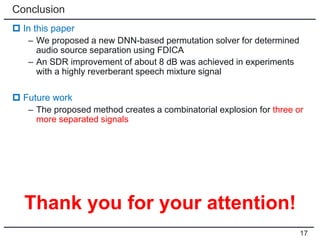Conclusion
 In this paper
– We proposed a new DNN-based permutation solver for determined
audio source separation using FDICA
– An SDR improvement of about 8 dB was achieved in experiments
with a highly reverberant speech mixture signal
 Future work
– The proposed method creates a combinatorial explosion for three or
more separated signals
17
Thank you for your attention!
 