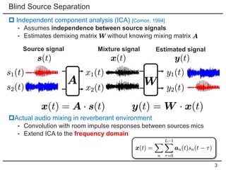 Blind Source Separation
 Independent component analysis (ICA) [Comon, 1994]
⁃ Assumes independence between source signals
⁃ Estimates demixing matrix without knowing mixing matrix
Actual audio mixing in reverberant environment
⁃ Convolution with room impulse responses between sources mics
⁃ Extend ICA to the frequency domain
Source signal Mixture signal Estimated signal
3
 