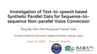 Investigation of Text-to-speech based
Synthetic Parallel Data for Sequence-to-
sequence Non-parallel Voice Conversion
Ding Ma, Wen-Chin Huang and Tomoki Toda
Graduate School of Informatics, Nagoya University, Nagoya, Japan
Paper ID: #1606 Presenter: Ding Ma
 