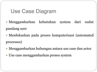 Use Case Diagram
 Menggambarkan kebutuhan system dari sudut
pandang user
 Menfokuskan pada proses komputerisasi (automated
processes)
 Menggambarkan hubungan antara use case dan actor
 Use case menggambarkan proses system
 