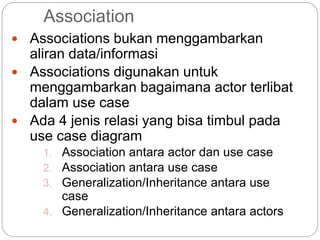 Association
 Associations bukan menggambarkan
aliran data/informasi
 Associations digunakan untuk
menggambarkan bagaimana actor terlibat
dalam use case
 Ada 4 jenis relasi yang bisa timbul pada
use case diagram
1. Association antara actor dan use case
2. Association antara use case
3. Generalization/Inheritance antara use
case
4. Generalization/Inheritance antara actors
 