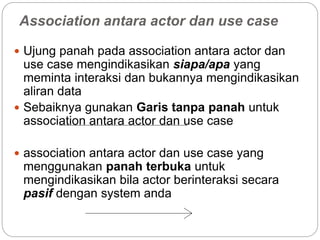 Association antara actor dan use case
 Ujung panah pada association antara actor dan
use case mengindikasikan siapa/apa yang
meminta interaksi dan bukannya mengindikasikan
aliran data
 Sebaiknya gunakan Garis tanpa panah untuk
association antara actor dan use case
 association antara actor dan use case yang
menggunakan panah terbuka untuk
mengindikasikan bila actor berinteraksi secara
pasif dengan system anda
 