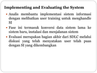 Implementing and Evaluating the System
 Analis membantu implementasi sistem informasi
dengan melibatkan user training untuk menghandle
SI
 Fase ini termasuk konversi data sistem lama ke
sistem baru, instalasi dan menjalanan sistem
 Evaluasi merupakan bagian akhir dari SDLC melalui
diskusi yang telah menyatakan user telah puas
dengan SI yang dikembangkan
 