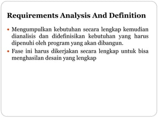 Requirements Analysis And Definition
 Mengumpulkan kebutuhan secara lengkap kemudian
dianalisis dan didefinisikan kebutuhan yang harus
dipenuhi oleh program yang akan dibangun.
 Fase ini harus dikerjakan secara lengkap untuk bisa
menghasilan desain yang lengkap
 