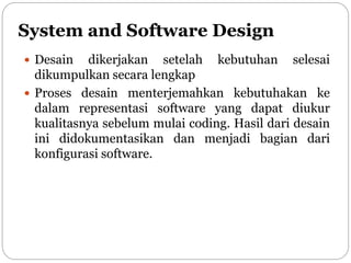 System and Software Design
 Desain dikerjakan setelah kebutuhan selesai
dikumpulkan secara lengkap
 Proses desain menterjemahkan kebutuhakan ke
dalam representasi software yang dapat diukur
kualitasnya sebelum mulai coding. Hasil dari desain
ini didokumentasikan dan menjadi bagian dari
konfigurasi software.
 