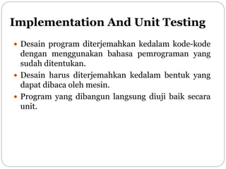 Implementation And Unit Testing
 Desain program diterjemahkan kedalam kode-kode
dengan menggunakan bahasa pemrograman yang
sudah ditentukan.
 Desain harus diterjemahkan kedalam bentuk yang
dapat dibaca oleh mesin.
 Program yang dibangun langsung diuji baik secara
unit.
 